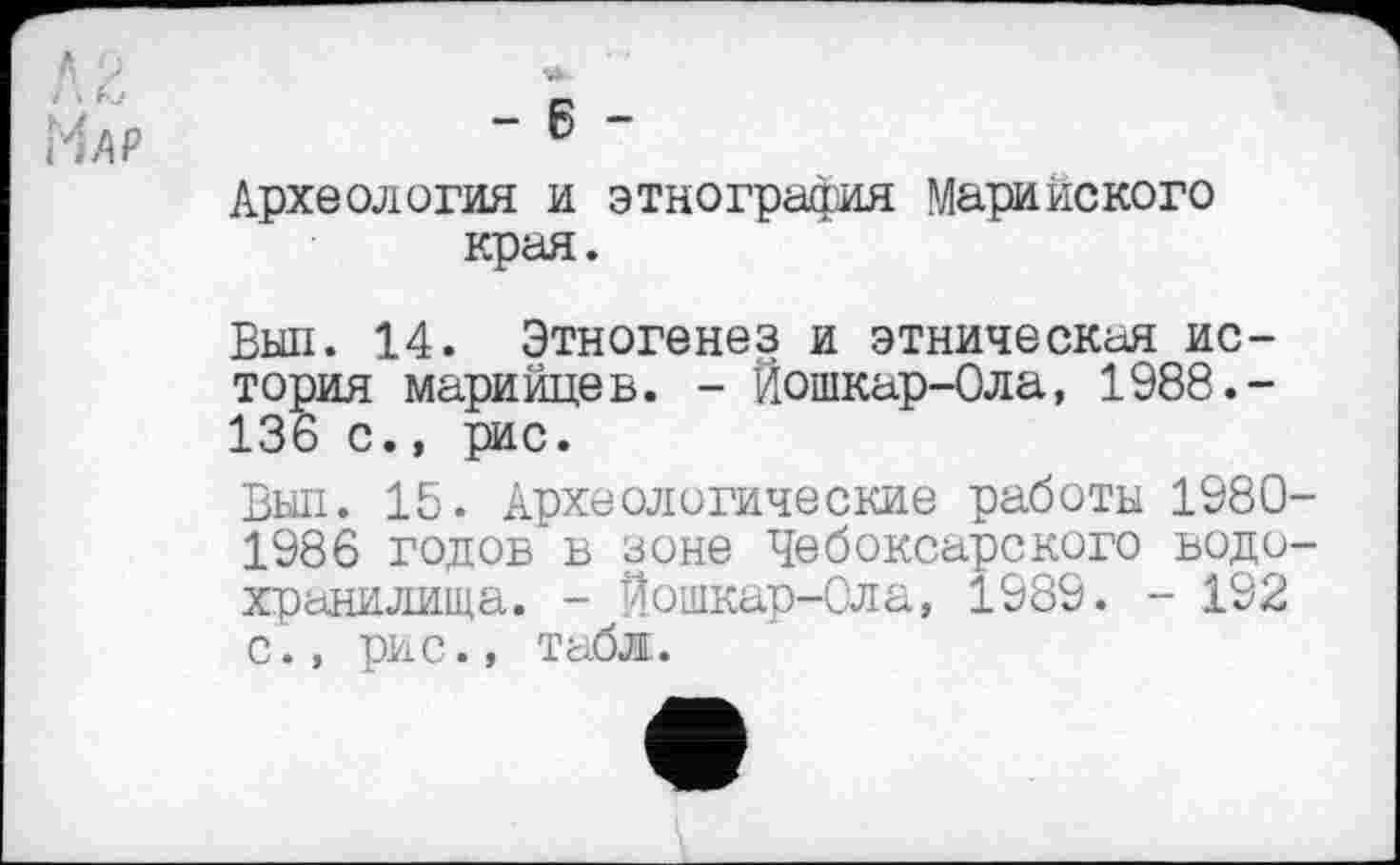 ﻿і'M P	6
Археология и этнография Марийского края.
Выл. 14. Этногенез и этническая история марийцев. - Йошкар-Ола, 1988.-136 с., рис.
Выл. 15. Археологические работы 1980 1986 годов в зоне Чебоксарского водо хранилища. - Йошкар-Ола, 1989. - 192 с., рис., табл.